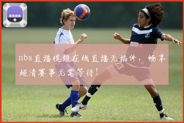 nba直播视频在线直播无插件,畅享超清赛事无需等待!