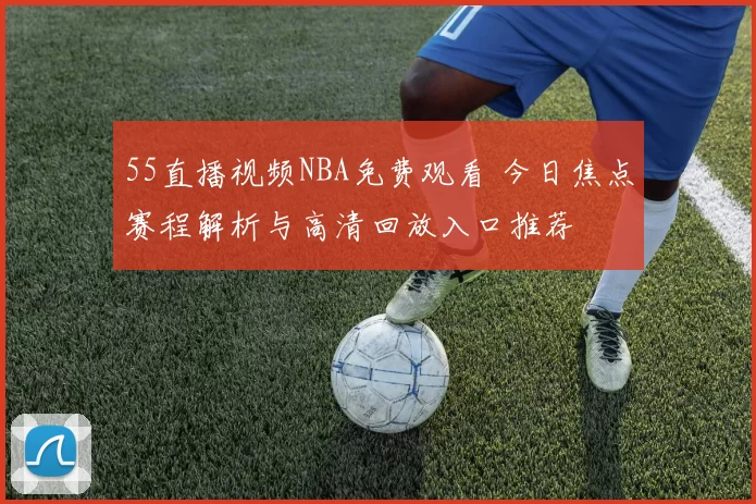 55直播视频NBA免费观看 今日焦点赛程解析与高清回放入口推荐