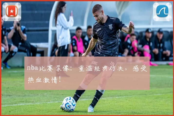 nba比赛录像:重温经典对决,感受热血激情!