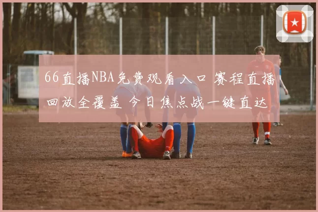 66直播NBA免费观看入口 赛程直播回放全覆盖 今日焦点战一键直达