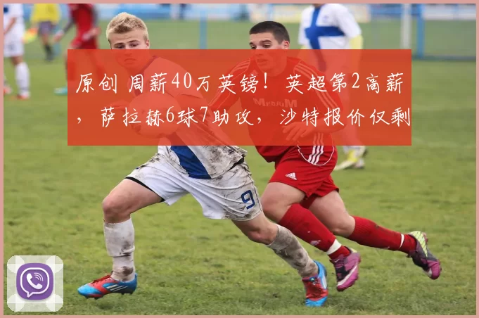 原创 周薪40万英镑！英超第2高薪，萨拉赫6球7助攻，沙特报价仅剩3000万欧元