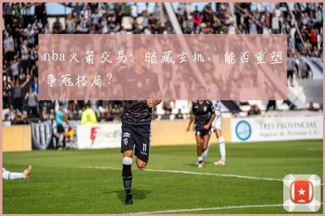 nba火箭交易：暗藏玄机，能否重塑争冠格局？