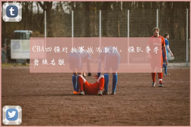 CBA四强对抗赛战况激烈，强队争夺晋级名额