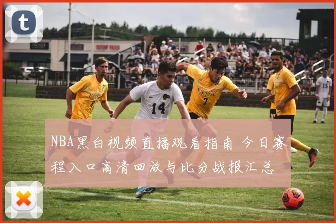 NBA黑白视频直播观看指南 今日赛程入口高清回放与比分战报汇总