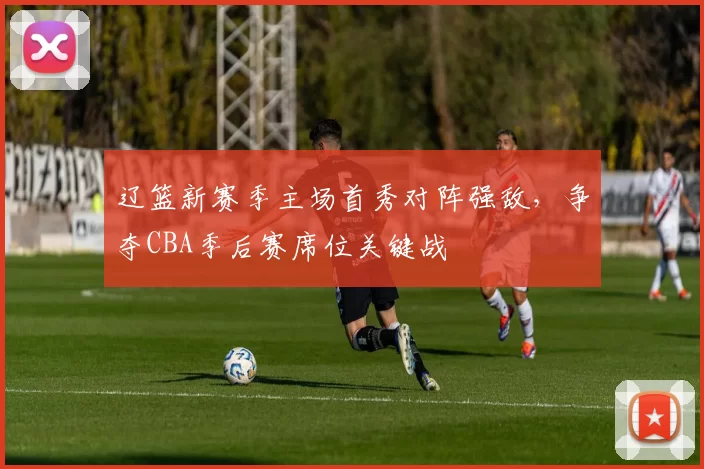 辽篮新赛季主场首秀对阵强敌，争夺CBA季后赛席位关键战