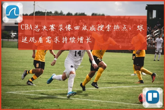 CBA总决赛录像回放成搜索热点，球迷观看需求持续增长