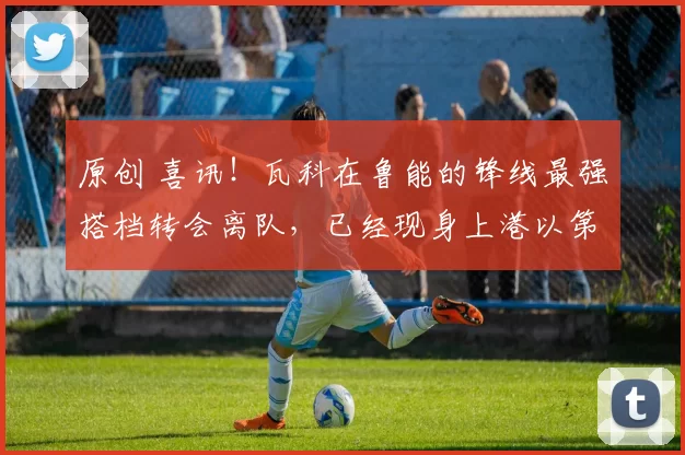 原创 喜讯!瓦科在鲁能的锋线最强搭档转会离队,已经现身上港以第6外援身份踢中超