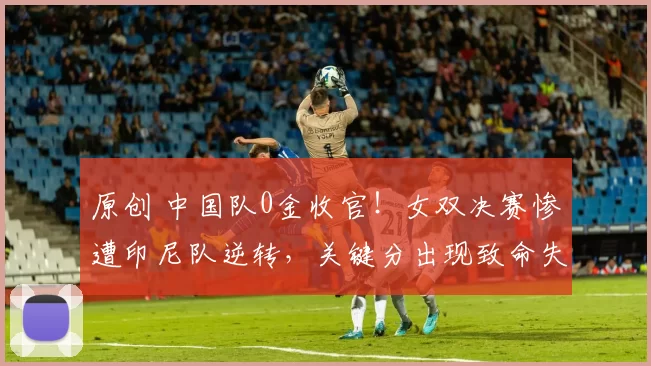 原创 中国队0金收官！女双决赛惨遭印尼队逆转，关键分出现致命失误