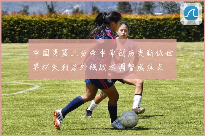中国男篮三分命中率创历史新低世界杯失利后外线战术调整成焦点
