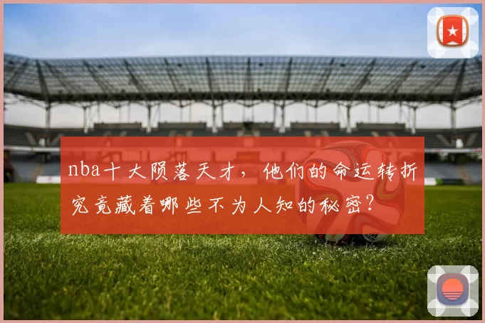 nba十大陨落天才，他们的命运转折究竟藏着哪些不为人知的秘密？