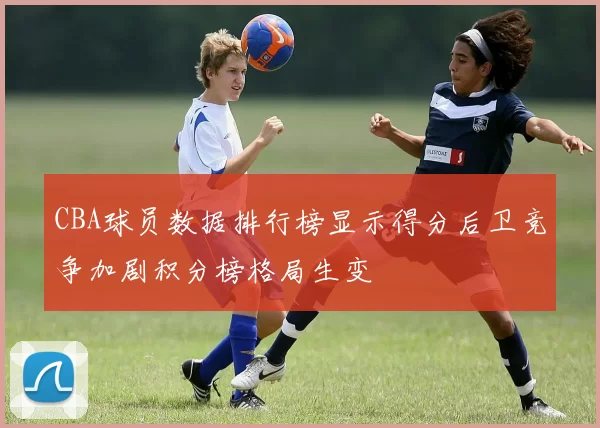 CBA球员数据排行榜显示得分后卫竞争加剧积分榜格局生变