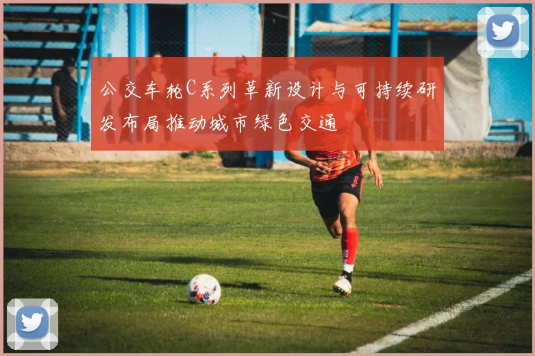 公交车轮C系列革新设计与可持续研发布局推动城市绿色交通