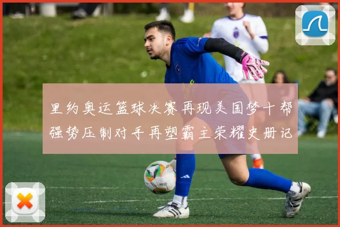 里约奥运篮球决赛再现美国梦十帮强势压制对手再塑霸主荣耀史册记