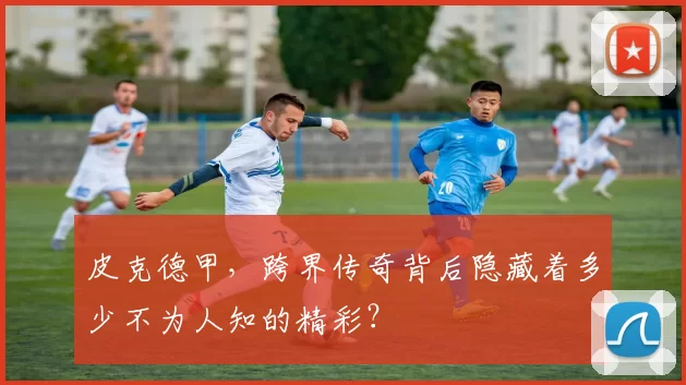 皮克德甲，跨界传奇背后隐藏着多少不为人知的精彩？