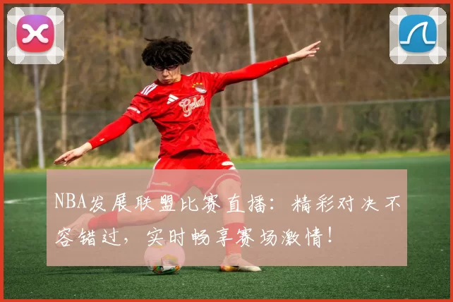 NBA发展联盟比赛直播：精彩对决不容错过，实时畅享赛场激情！