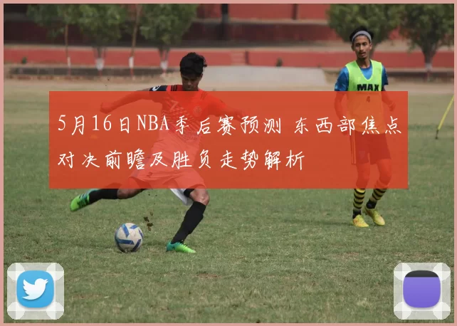 5月16日NBA季后赛预测 东西部焦点对决前瞻及胜负走势解析